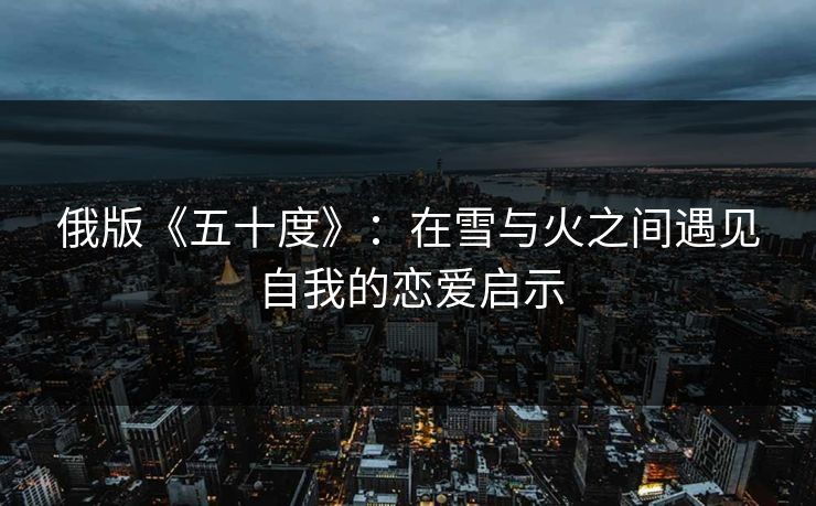 俄版《五十度》:在雪与火之间遇见自我的恋爱启示 俄版《五十度》:在雪与火之间遇见自我的恋爱启示