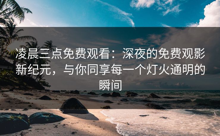 凌晨三点免费观看：深夜的免费观影新纪元，与你同享每一个灯火通明的瞬间