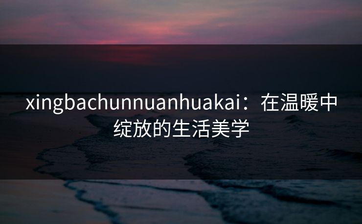 xingbachunnuanhuakai：在温暖中绽放的生活美学