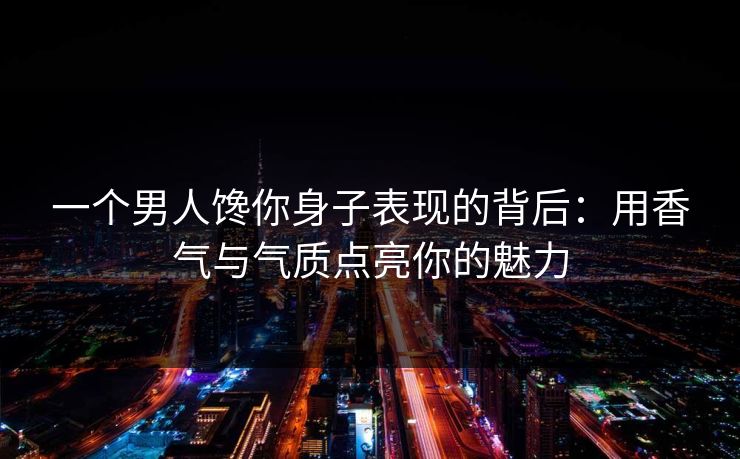 一个男人馋你身子表现的背后：用香气与气质点亮你的魅力