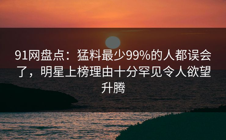 91网盘点：猛料最少99%的人都误会了，明星上榜理由十分罕见令人欲望升腾