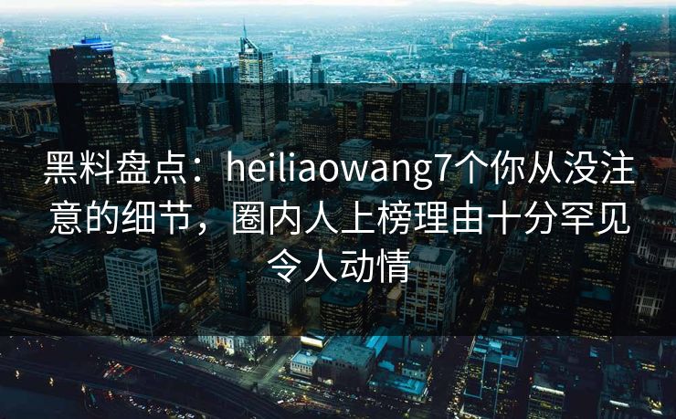 黑料盘点：heiliaowang7个你从没注意的细节，圈内人上榜理由十分罕见令人动情