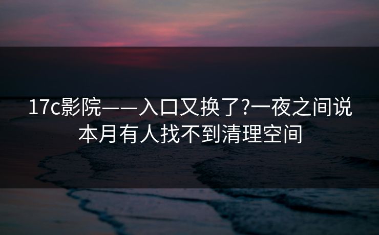 17c影院——入口又换了?一夜之间说本月有人找不到清理空间