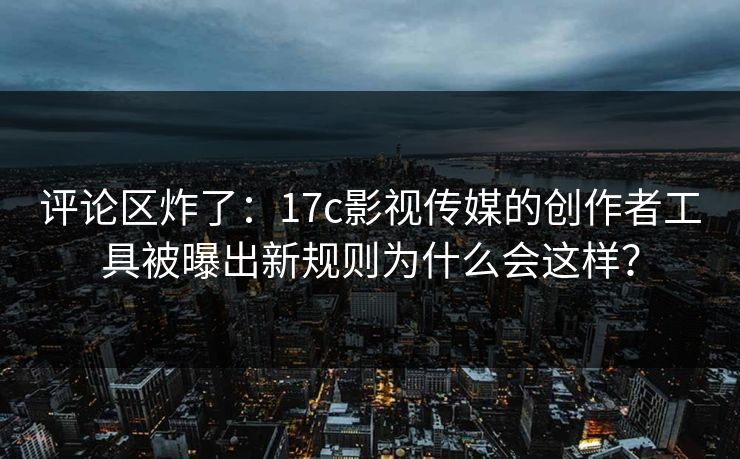 评论区炸了：17c影视传媒的创作者工具被曝出新规则为什么会这样？