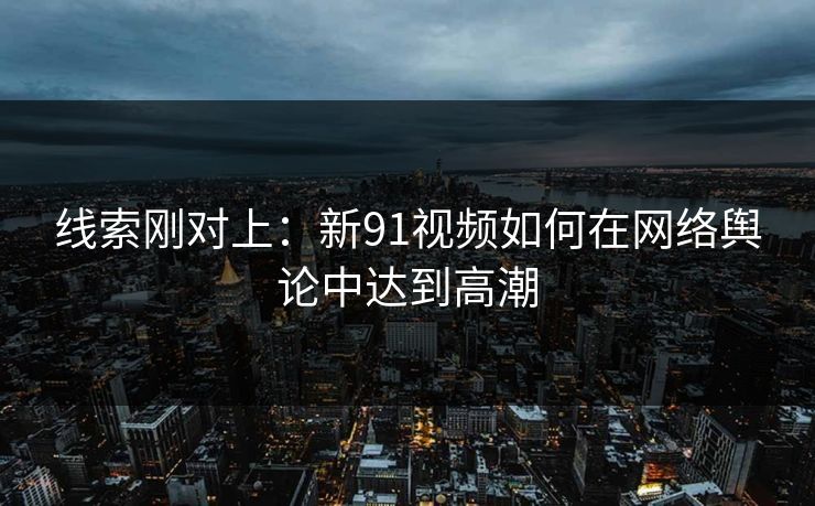 线索刚对上:新91视频如何在网络舆论中达到高潮 线索刚对上:新91视频如何在网络舆论中达到高潮