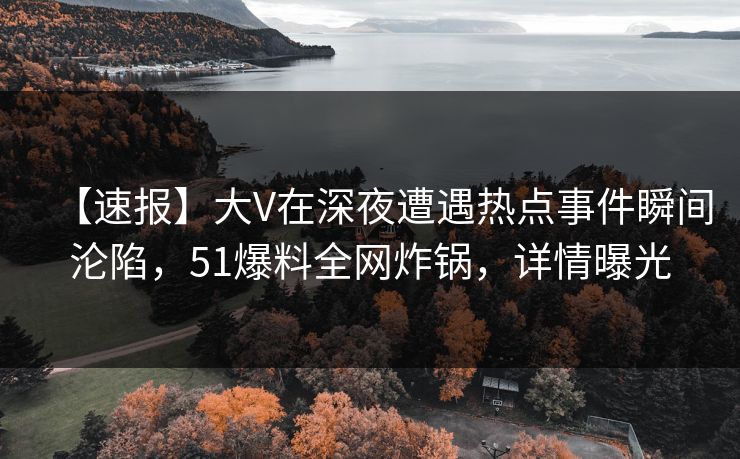 【速报】大V在深夜遭遇热点事件瞬间沦陷，51爆料全网炸锅，详情曝光