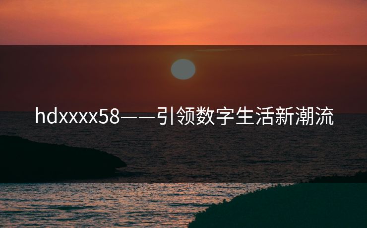 hdxxxx58——引领数字生活新潮流 hdxxxx58——引领数字生活新潮流