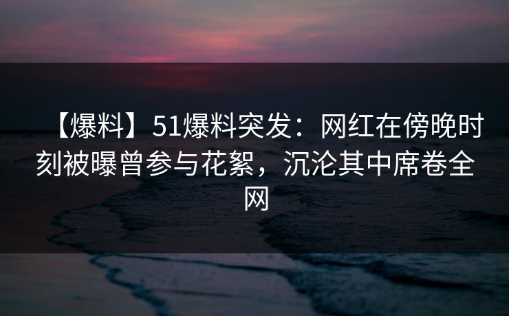 【爆料】51爆料突发：网红在傍晚时刻被曝曾参与花絮，沉沦其中席卷全网
