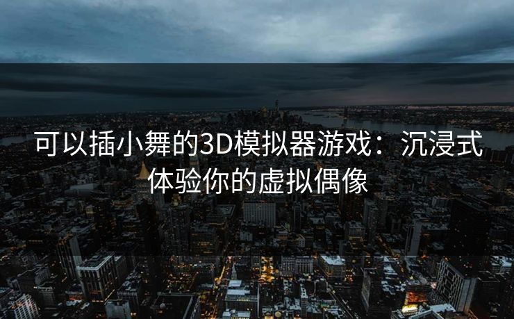 可以插小舞的3D模拟器游戏：沉浸式体验你的虚拟偶像