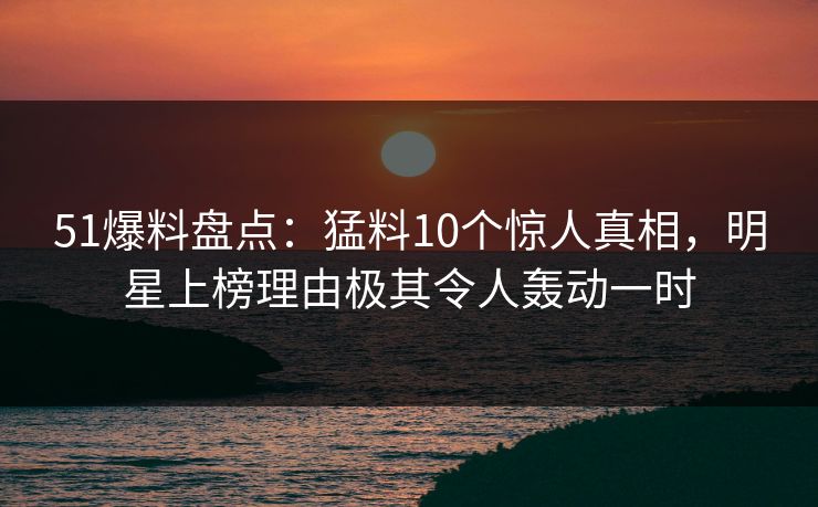 51爆料盘点：猛料10个惊人真相，明星上榜理由极其令人轰动一时