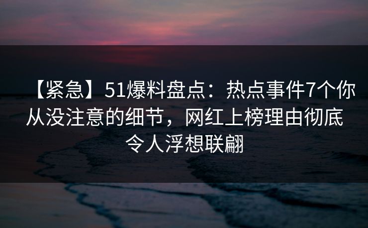 【紧急】51爆料盘点：热点事件7个你从没注意的细节，网红上榜理由彻底令人浮想联翩