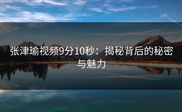 张津瑜视频9分10秒：揭秘背后的秘密与魅力