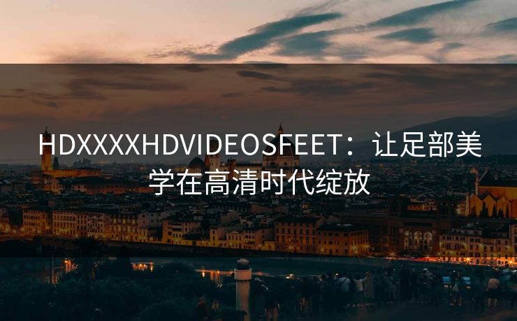 HDXXXXHDVIDEOSFEET：让足部美学在高清时代绽放