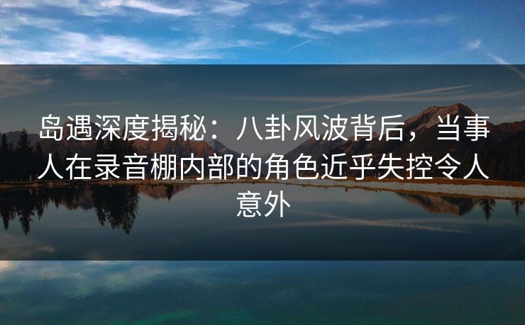 岛遇深度揭秘:八卦风波背后,当事人在录音棚内部的角色近乎失控令人意外 岛遇深度揭秘:八卦风波背后,当事人在录音棚内部的角色近乎失控令人意外
