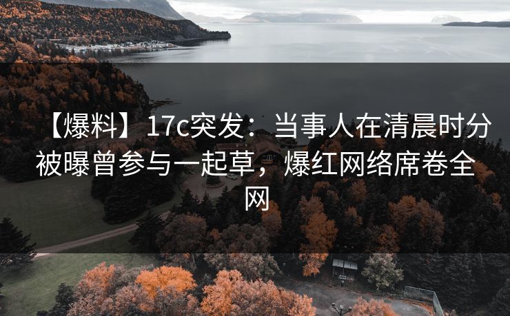 【爆料】17c突发：当事人在清晨时分被曝曾参与一起草，爆红网络席卷全网