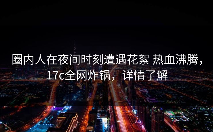 圈内人在夜间时刻遭遇花絮 热血沸腾,17c全网炸锅,详情了解 圈内人在夜间时刻遭遇花絮 热血沸腾,17c全网炸锅,详情了解
