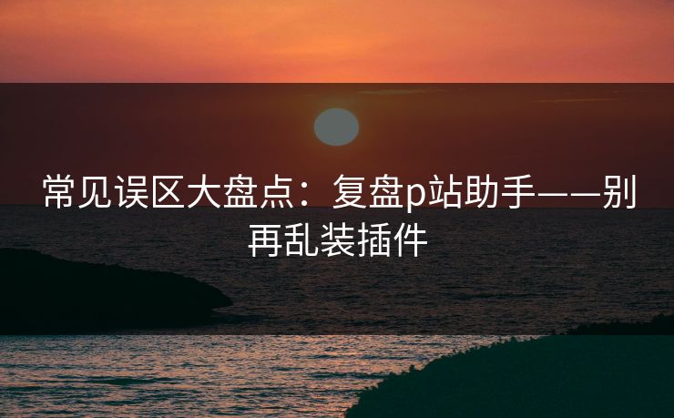 常见误区大盘点:复盘p站助手——别再乱装插件 常见误区大盘点:复盘p站助手——别再乱装插件