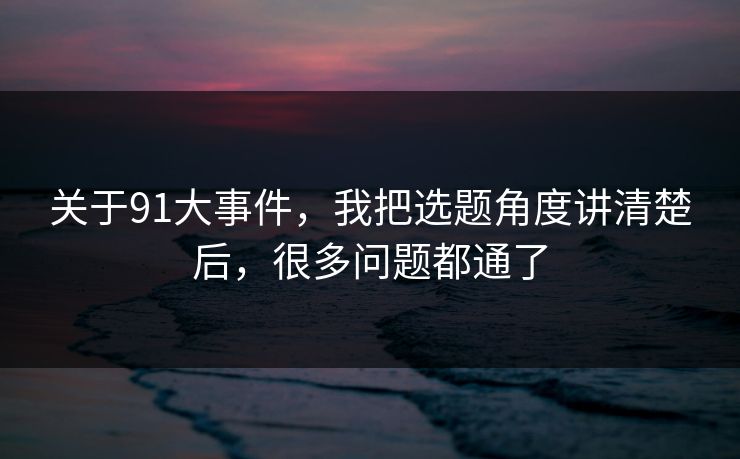 关于91大事件，我把选题角度讲清楚后，很多问题都通了