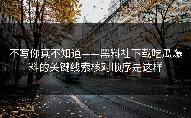 不写你真不知道——黑料社下载吃瓜爆料的关键线索核对顺序是这样