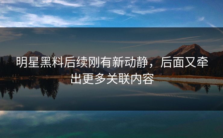 明星黑料后续刚有新动静，后面又牵出更多关联内容